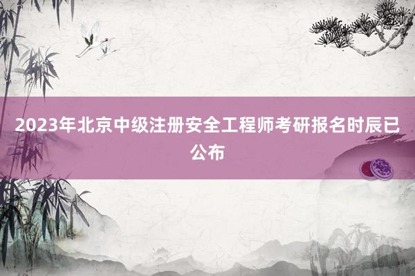 2023年北京中级注册安全工程师考研报名时辰已公布
