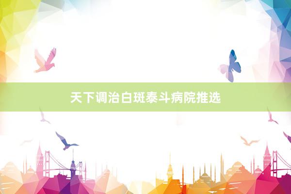 天下调治白斑泰斗病院推选