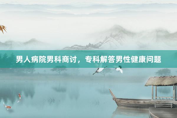 男人病院男科商讨，专科解答男性健康问题
