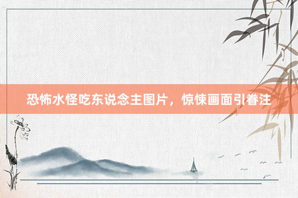 恐怖水怪吃东说念主图片，惊悚画面引眷注