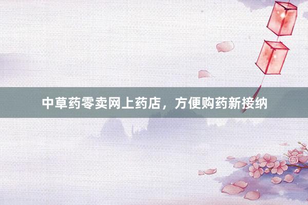 中草药零卖网上药店，方便购药新接纳